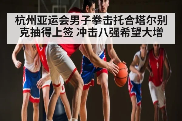 杭州亚运会男子拳击托合塔尔别克抽得上签 冲击八强希望大增 | kaiyun
