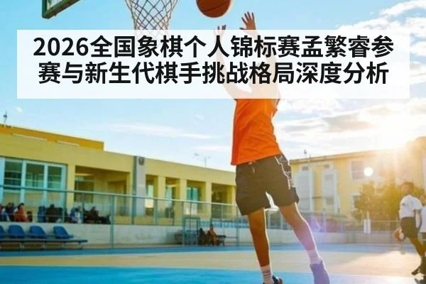 2026全国象棋个人锦标赛孟繁睿参赛与新生代棋手挑战格局深度分析